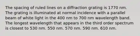 The spacing of ruled lines on a diffraction grating is 1770 nm. The grating is illuminated at normal incidence with a parallel beam of white light in the 400 nm to 700 nm wavelength band. The longest wavelength that appears in the third order spectrum is closest to 530 nm. 550 nm. 570 nm. 590 nm. 610 nm.