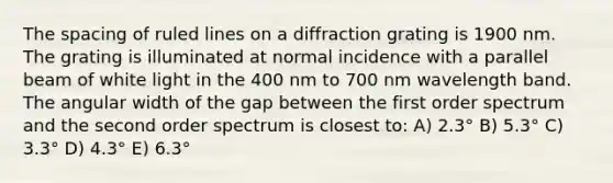 The spacing of ruled lines on a diffraction grating is 1900 nm. The grating is illuminated at normal incidence with a parallel beam of white light in the 400 nm to 700 nm wavelength band. The angular width of the gap between the first order spectrum and the second order spectrum is closest to: A) 2.3° B) 5.3° C) 3.3° D) 4.3° E) 6.3°