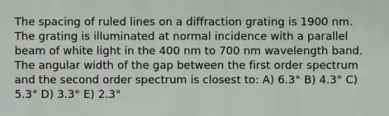 The spacing of ruled lines on a diffraction grating is 1900 nm. The grating is illuminated at normal incidence with a parallel beam of white light in the 400 nm to 700 nm wavelength band. The angular width of the gap between the first order spectrum and the second order spectrum is closest to: A) 6.3° B) 4.3° C) 5.3° D) 3.3° E) 2.3°