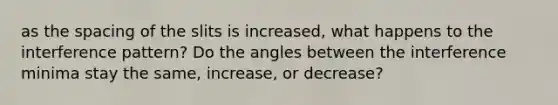 as the spacing of the slits is increased, what happens to the interference pattern? Do the angles between the interference minima stay the same, increase, or decrease?