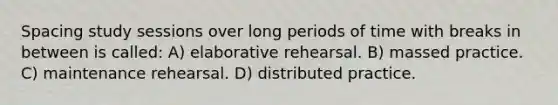 Spacing study sessions over long periods of time with breaks in between is called: A) elaborative rehearsal. B) massed practice. C) maintenance rehearsal. D) distributed practice.