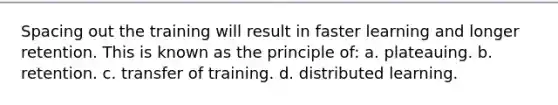 Spacing out the training will result in faster learning and longer retention. This is known as the principle of: a. plateauing. b. retention. c. transfer of training. d. distributed learning.