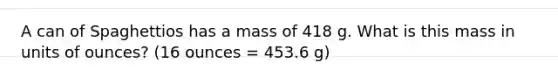 A can of Spaghettios has a mass of 418 g. What is this mass in units of ounces? (16 ounces = 453.6 g)