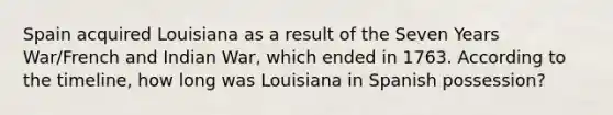 Spain acquired Louisiana as a result of the Seven Years War/French and Indian War, which ended in 1763. According to the timeline, how long was Louisiana in Spanish possession?