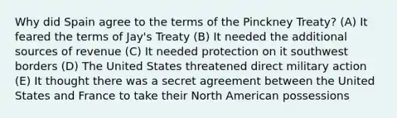 Why did Spain agree to the terms of the Pinckney Treaty? (A) It feared the terms of Jay's Treaty (B) It needed the additional sources of revenue (C) It needed protection on it southwest borders (D) The United States threatened direct military action (E) It thought there was a secret agreement between the United States and France to take their North American possessions