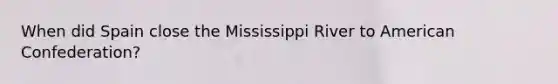 When did Spain close the Mississippi River to American Confederation?