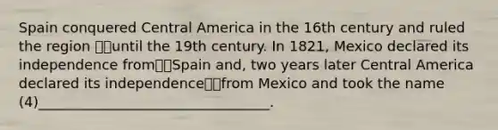 Spain conquered Central America in the 16th century and ruled the region until the 19th century. In 1821, Mexico declared its independence fromSpain and, two years later Central America declared its independencefrom Mexico and took the name (4)_________________________________.