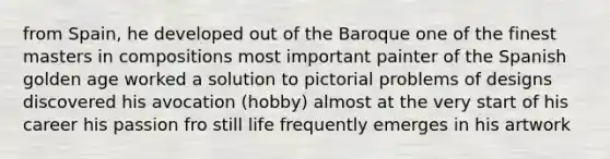 from Spain, he developed out of the Baroque one of the finest masters in compositions most important painter of the Spanish golden age worked a solution to pictorial problems of designs discovered his avocation (hobby) almost at the very start of his career his passion fro still life frequently emerges in his artwork
