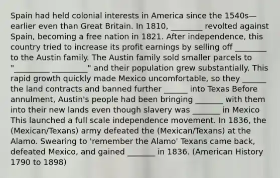 Spain had held colonial interests in America since the 1540s—earlier even than Great Britain. In 1810, ________ revolted against Spain, becoming a free nation in 1821. After independence, this country tried to increase its profit earnings by selling off ________ to the Austin family. The Austin family sold smaller parcels to "_________ _________" and their population grew substantially. This rapid growth quickly made Mexico uncomfortable, so they ______ the land contracts and banned further ______ into Texas Before annulment, Austin's people had been bringing _______ with them into their new lands even though slavery was _______ in Mexico This launched a full scale independence movement. In 1836, the (Mexican/Texans) army defeated the (Mexican/Texans) at the Alamo. Swearing to 'remember the Alamo' Texans came back, defeated Mexico, and gained _______ in 1836. (American History 1790 to 1898)