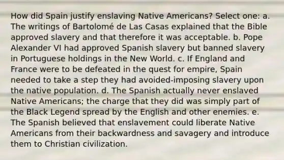 How did Spain justify enslaving <a href='https://www.questionai.com/knowledge/k3QII3MXja-native-americans' class='anchor-knowledge'>native americans</a>? Select one: a. The writings of Bartolomé de Las Casas explained that the Bible approved slavery and that therefore it was acceptable. b. Pope Alexander VI had approved Spanish slavery but banned slavery in Portuguese holdings in the New World. c. If England and France were to be defeated in the quest for empire, Spain needed to take a step they had avoided-imposing slavery upon the native population. d. The Spanish actually never enslaved Native Americans; the charge that they did was simply part of the Black Legend spread by the English and other enemies. e. The Spanish believed that enslavement could liberate Native Americans from their backwardness and savagery and introduce them to Christian civilization.