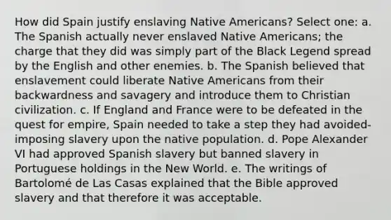 How did Spain justify enslaving Native Americans? Select one: a. The Spanish actually never enslaved Native Americans; the charge that they did was simply part of the Black Legend spread by the English and other enemies. b. The Spanish believed that enslavement could liberate Native Americans from their backwardness and savagery and introduce them to Christian civilization. c. If England and France were to be defeated in the quest for empire, Spain needed to take a step they had avoided-imposing slavery upon the native population. d. Pope Alexander VI had approved Spanish slavery but banned slavery in Portuguese holdings in the New World. e. The writings of Bartolomé de Las Casas explained that the Bible approved slavery and that therefore it was acceptable.