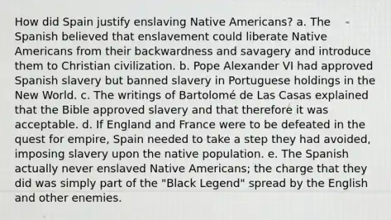 How did Spain justify enslaving Native Americans? a. The Spanish believed that enslavement could liberate Native Americans from their backwardness and savagery and introduce them to Christian civilization. b. Pope Alexander VI had approved Spanish slavery but banned slavery in Portuguese holdings in the New World. c. The writings of Bartolomé de Las Casas explained that the Bible approved slavery and that therefore it was acceptable. d. If England and France were to be defeated in the quest for empire, Spain needed to take a step they had avoided, imposing slavery upon the native population. e. The Spanish actually never enslaved Native Americans; the charge that they did was simply part of the "Black Legend" spread by the English and other enemies.