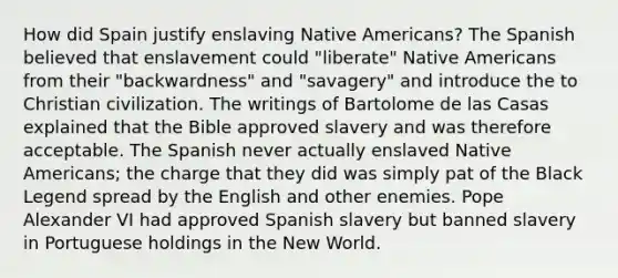 How did Spain justify enslaving Native Americans? The Spanish believed that enslavement could "liberate" Native Americans from their "backwardness" and "savagery" and introduce the to Christian civilization. The writings of Bartolome de las Casas explained that the Bible approved slavery and was therefore acceptable. The Spanish never actually enslaved Native Americans; the charge that they did was simply pat of the Black Legend spread by the English and other enemies. Pope Alexander VI had approved Spanish slavery but banned slavery in Portuguese holdings in the New World.