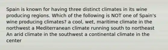 Spain is known for having three distinct climates in its wine producing regions. Which of the following is NOT one of Spain's wine producing climates? a cool, wet, maritime climate in the northwest a Mediterranean climate running south to northeast An arid climate in the southwest a continental climate in the center