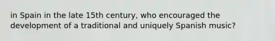 in Spain in the late 15th century, who encouraged the development of a traditional and uniquely Spanish music?