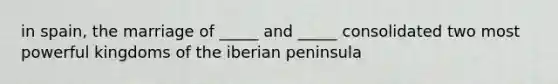 in spain, the marriage of _____ and _____ consolidated two most powerful kingdoms of the iberian peninsula