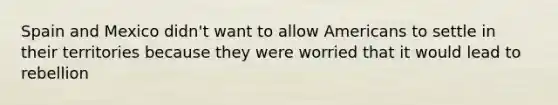 Spain and Mexico didn't want to allow Americans to settle in their territories because they were worried that it would lead to rebellion