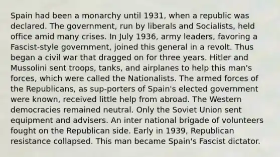 Spain had been a monarchy until 1931, when a republic was declared. The government, run by liberals and Socialists, held office amid many crises. In July 1936, army leaders, favoring a Fascist-style government, joined this general in a revolt. Thus began a civil war that dragged on for three years. Hitler and Mussolini sent troops, tanks, and airplanes to help this man's forces, which were called the Nationalists. The armed forces of the Republicans, as sup-porters of Spain's elected government were known, received little help from abroad. The Western democracies remained neutral. Only the Soviet Union sent equipment and advisers. An inter national brigade of volunteers fought on the Republican side. Early in 1939, Republican resistance collapsed. This man became Spain's Fascist dictator.