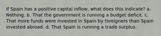 If Spain has a positive capital inflow, what does this indicate? a. Nothing. b. That the government is running a budget deficit. c. That more funds were invested in Spain by foreigners than Spain invested abroad. d. That Spain is running a trade surplus.