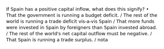 If Spain has a positive capital inflow, what does this signify? • That the government is running a budget deficit. / The rest of the world is running a trade deficit vis-a-vis Spain / That more funds were invested in Spain by foreigners than Spain invested abroad. / The rest of the world's net capital outflow must be negative. / That Spain is running a trade surplus. / nota