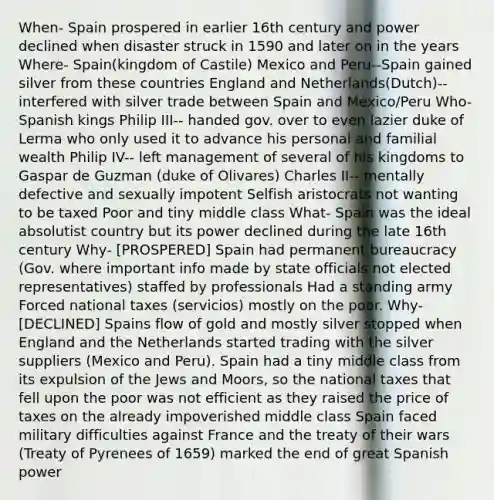 When- Spain prospered in earlier 16th century and power declined when disaster struck in 1590 and later on in the years Where- Spain(kingdom of Castile) Mexico and Peru--Spain gained silver from these countries England and Netherlands(Dutch)--interfered with silver trade between Spain and Mexico/Peru Who- Spanish kings Philip III-- handed gov. over to even lazier duke of Lerma who only used it to advance his personal and familial wealth Philip IV-- left management of several of his kingdoms to Gaspar de Guzman (duke of Olivares) Charles II-- mentally defective and sexually impotent Selfish aristocrats not wanting to be taxed Poor and tiny middle class What- Spain was the ideal absolutist country but its power declined during the late 16th century Why- [PROSPERED] Spain had permanent bureaucracy (Gov. where important info made by state officials not elected representatives) staffed by professionals Had a standing army Forced national taxes (servicios) mostly on the poor. Why- [DECLINED] Spains flow of gold and mostly silver stopped when England and the Netherlands started trading with the silver suppliers (Mexico and Peru). Spain had a tiny middle class from its expulsion of the Jews and Moors, so the national taxes that fell upon the poor was not efficient as they raised the price of taxes on the already impoverished middle class Spain faced military difficulties against France and the treaty of their wars (Treaty of Pyrenees of 1659) marked the end of great Spanish power