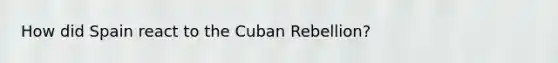 How did Spain react to the Cuban Rebellion?