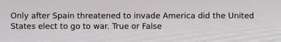 Only after Spain threatened to invade America did the United States elect to go to war. True or False