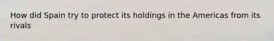 How did Spain try to protect its holdings in the Americas from its rivals
