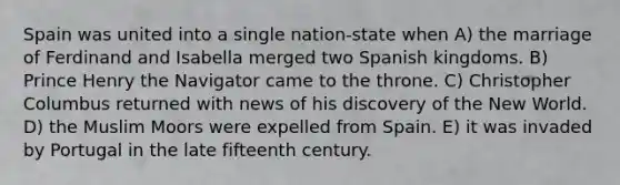 Spain was united into a single nation-state when A) the marriage of Ferdinand and Isabella merged two Spanish kingdoms. B) Prince Henry the Navigator came to the throne. C) Christopher Columbus returned with news of his discovery of the New World. D) the Muslim Moors were expelled from Spain. E) it was invaded by Portugal in the late fifteenth century.