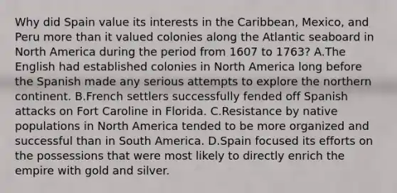 Why did Spain value its interests in the Caribbean, Mexico, and Peru more than it valued colonies along the Atlantic seaboard in North America during the period from 1607 to 1763? A.The English had established colonies in North America long before the Spanish made any serious attempts to explore the northern continent. B.French settlers successfully fended off Spanish attacks on Fort Caroline in Florida. C.Resistance by native populations in North America tended to be more organized and successful than in South America. D.Spain focused its efforts on the possessions that were most likely to directly enrich the empire with gold and silver.