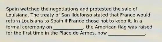 Spain watched the negotiations and protested the sale of Louisiana. The treaty of San Ildefonso stated that France would return Louisiana to Spain if France chose not to keep it. In a formal ceremony on _____________, the American flag was raised for the first time in the Place de Armes, now ________________.