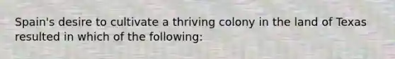 Spain's desire to cultivate a thriving colony in the land of Texas resulted in which of the following: