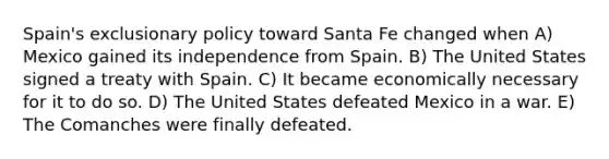 Spain's exclusionary policy toward Santa Fe changed when A) Mexico gained its independence from Spain. B) The United States signed a treaty with Spain. C) It became economically necessary for it to do so. D) The United States defeated Mexico in a war. E) The Comanches were finally defeated.