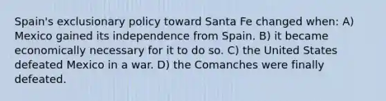 Spain's exclusionary policy toward Santa Fe changed when: A) Mexico gained its independence from Spain. B) it became economically necessary for it to do so. C) the United States defeated Mexico in a war. D) the Comanches were finally defeated.