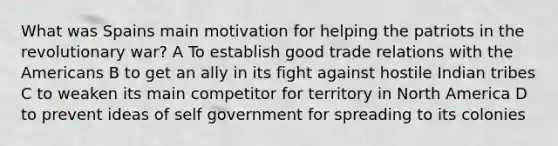 What was Spains main motivation for helping the patriots in the revolutionary war? A To establish good trade relations with the Americans B to get an ally in its fight against hostile Indian tribes C to weaken its main competitor for territory in North America D to prevent ideas of self government for spreading to its colonies