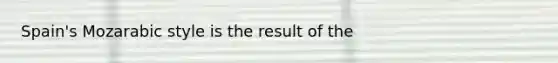 Spain's Mozarabic style is the result of the