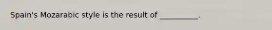 Spain's Mozarabic style is the result of __________.