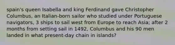 spain's queen Isabella and king Ferdinand gave Christopher Columbus, an Italian-born sailor who studied under Portuguese navigators, 3 ships to sail west from Europe to reach Asia; after 2 months from setting sail in 1492, Columbus and his 90 men landed in what present-day chain in islands?