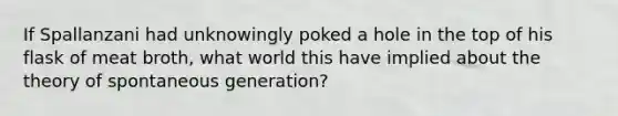 If Spallanzani had unknowingly poked a hole in the top of his flask of meat broth, what world this have implied about the theory of spontaneous generation?