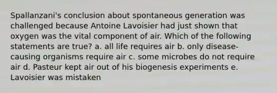 Spallanzani's conclusion about spontaneous generation was challenged because Antoine Lavoisier had just shown that oxygen was the vital component of air. Which of the following statements are true? a. all life requires air b. only disease-causing organisms require air c. some microbes do not require air d. Pasteur kept air out of his biogenesis experiments e. Lavoisier was mistaken