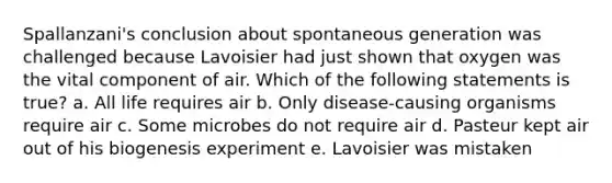 Spallanzani's conclusion about spontaneous generation was challenged because Lavoisier had just shown that oxygen was the vital component of air. Which of the following statements is true? a. All life requires air b. Only disease-causing organisms require air c. Some microbes do not require air d. Pasteur kept air out of his biogenesis experiment e. Lavoisier was mistaken