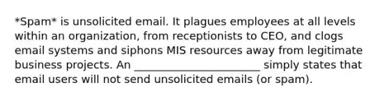 *Spam* is unsolicited email. It plagues employees at all levels within an organization, from receptionists to CEO, and clogs email systems and siphons MIS resources away from legitimate business projects. An _______________________ simply states that email users will not send unsolicited emails (or spam).