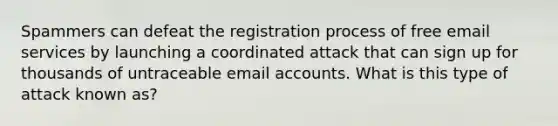 Spammers can defeat the registration process of free email services by launching a coordinated attack that can sign up for thousands of untraceable email accounts. What is this type of attack known as?