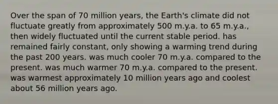 Over the span of 70 million years, the Earth's climate did not fluctuate greatly from approximately 500 m.y.a. to 65 m.y.a., then widely fluctuated until the current stable period. has remained fairly constant, only showing a warming trend during the past 200 years. was much cooler 70 m.y.a. compared to the present. was much warmer 70 m.y.a. compared to the present. was warmest approximately 10 million years ago and coolest about 56 million years ago.