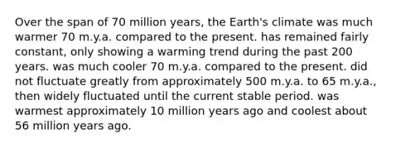 Over the span of 70 million years, the Earth's climate was much warmer 70 m.y.a. compared to the present. has remained fairly constant, only showing a warming trend during the past 200 years. was much cooler 70 m.y.a. compared to the present. did not fluctuate greatly from approximately 500 m.y.a. to 65 m.y.a., then widely fluctuated until the current stable period. was warmest approximately 10 million years ago and coolest about 56 million years ago.