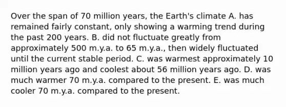 Over the span of 70 million years, the Earth's climate A. has remained fairly constant, only showing a warming trend during the past 200 years. B. did not fluctuate greatly from approximately 500 m.y.a. to 65 m.y.a., then widely fluctuated until the current stable period. C. was warmest approximately 10 million years ago and coolest about 56 million years ago. D. was much warmer 70 m.y.a. compared to the present. E. was much cooler 70 m.y.a. compared to the present.