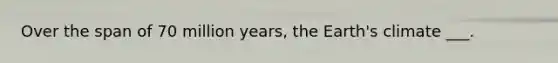 Over the span of 70 million years, the Earth's climate ___.