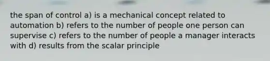 the span of control a) is a mechanical concept related to automation b) refers to the number of people one person can supervise c) refers to the number of people a manager interacts with d) results from the scalar principle