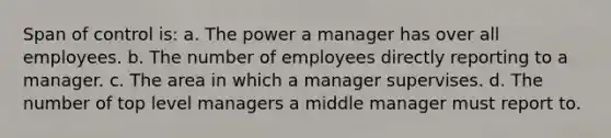 Span of control is: a. The power a manager has over all employees. b. The number of employees directly reporting to a manager. c. The area in which a manager supervises. d. The number of top level managers a middle manager must report to.