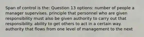 Span of control is the: Question 13 options: number of people a manager supervises. principle that personnel who are given responsibility must also be given authority to carry out that responsibility. ability to get others to act in a certain way. authority that flows from one level of management to the next